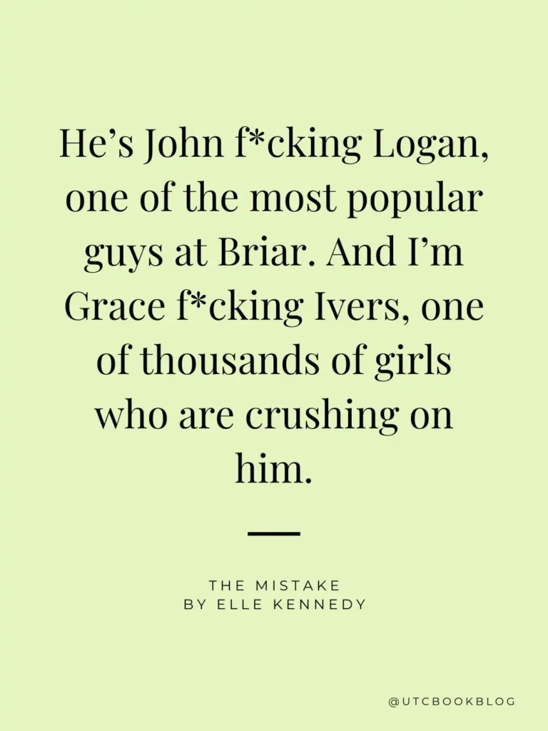 The Mistake by Elle Kennedy quote "He’s John f*cking Logan, one of the most popular guys at Briar. And I’m Grace f*cking Ivers, one of thousands of girls who are crushing on him."
