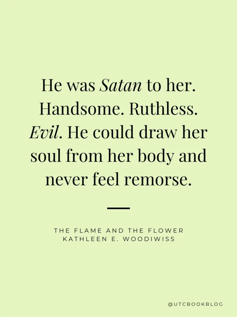 The Flame and the Flower by Kathleen E. Woodiwiss quote "He was Satan to her. Handsome. Ruthless. Evil. He could draw her soul from her body and never feel remorse."